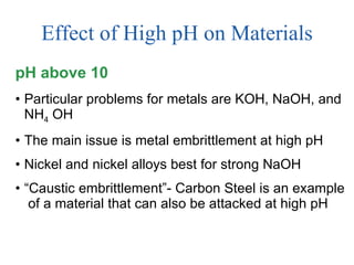 Effect of High pH on Materials pH above 10 Particular problems for metals are KOH, NaOH, and NH 4  OH The main issue is metal embrittlement at high pH Nickel and nickel alloys best for strong NaOH “ Caustic embrittlement”- Carbon Steel is an example  of a material that can also be attacked at high pH 