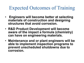 Expected Outcomes of Training Engineers will become better at selecting materials of construction and designing  structures that avoid corrosion. R&D Product Development will become aware of the impact a formula (chemistry) can have on engineering materials. Maintenance and or plant engineers will be able to implement inspection programs to prevent unscheduled shutdowns due to corrosion. 