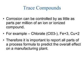 Trace Compounds Corrosion can be controlled by as little as parts per million of an ion or ionized compound.  For example – Chlorate (Cl03-), Fe+3, Cu+2 Therefore it is important to report all parts of a process formula to predict the overall effect on a manufacturing plant. 