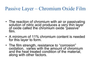 Passive Layer – Chromium Oxide Film  The reaction of chromium with air or passivating solution of nitric acid produces a very thin layer of oxide called the chromium oxide “passive” film.  A minimum of 11% chromium content is needed for this layer to form. The film strength, resistance to “corrosion” oxidation,  varies with the amount of chromium and the heat treated condition of the material, along with other factors. 
