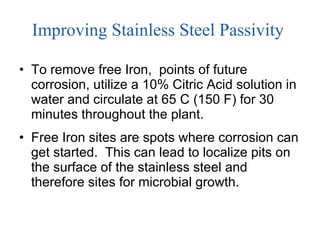 Improving Stainless Steel Passivity  To remove free Iron,  points of future corrosion, utilize a 10% Citric Acid solution in water and circulate at 65 C (150 F) for 30 minutes throughout the plant.  Free Iron sites are spots where corrosion can get started.  This can lead to localize pits on the surface of the stainless steel and therefore sites for microbial growth. 