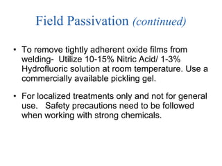 Field Passivation  (continued) To remove tightly adherent oxide films from welding-  Utilize 10-15% Nitric Acid/ 1-3% Hydrofluoric solution at room temperature. Use a commercially available pickling gel.  For localized treatments only and not for general use.  Safety precautions need to be followed when working with strong chemicals.  