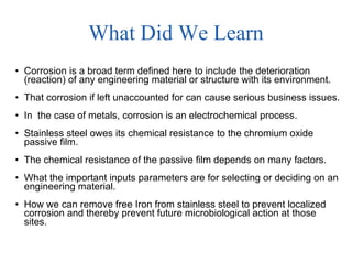 What Did We Learn Corrosion is a broad term defined here to include the deterioration (reaction) of any engineering material or structure with its environment. That corrosion if left unaccounted for can cause serious business issues. In  the case of metals, corrosion is an electrochemical process. Stainless steel owes its chemical resistance to the chromium oxide passive film. The chemical resistance of the passive film depends on many factors. What the important inputs parameters are for selecting or deciding on an engineering material. How we can remove free Iron from stainless steel to prevent localized corrosion and thereby prevent future microbiological action at those sites. 