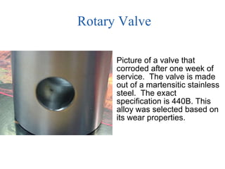 Rotary Valve Picture of a valve that corroded after one week of service.  The valve is made out of a martensitic stainless steel.  The exact specification is 440B. This alloy was selected based on its wear properties.  