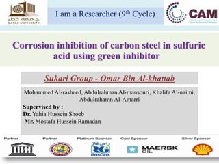 Corrosion inhibition of carbon steel in sulfuric
acid using green inhibitor
I am a Researcher (9th Cycle)
Mohammed Al-rasheed, Abdulrahman Al-mansouri, Khalifa Al-naimi,
Abdulrahamn Al-Amarri
Supervised by :
Dr. Yahia Hussein Shoeb
Mr. Mostafa Hussein Ramadan
Sukari Group - Omar Bin Al-khattab
 
