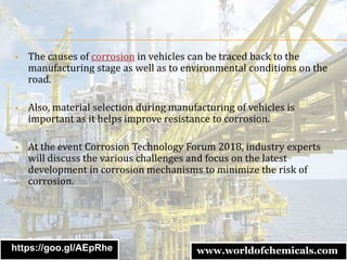  The causes of corrosion in vehicles can be traced back to the
manufacturing stage as well as to environmental conditions on the
road.
 Also, material selection during manufacturing of vehicles is
important as it helps improve resistance to corrosion.
 At the event Corrosion Technology Forum 2018, industry experts
will discuss the various challenges and focus on the latest
development in corrosion mechanisms to minimize the risk of
corrosion.
https://goo.gl/AEpRhe www.worldofchemicals.com
 