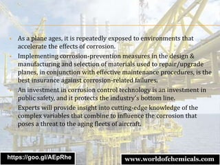  As a plane ages, it is repeatedly exposed to environments that
accelerate the effects of corrosion.
 Implementing corrosion-prevention measures in the design &
manufacturing and selection of materials used to repair/upgrade
planes, in conjunction with effective maintenance procedures, is the
best insurance against corrosion-related failures.
 An investment in corrosion control technology is an investment in
public safety, and it protects the industry’s bottom line.
 Experts will provide insight into cutting-edge knowledge of the
complex variables that combine to influence the corrosion that
poses a threat to the aging fleets of aircraft.
https://goo.gl/AEpRhe www.worldofchemicals.com
 