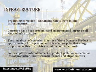 INFRASTRUCTURE
Predicting corrosion – Enhancing safety from failing
infrastructure
 Corrosion has a huge economic and environmental impact on all
kinds of infrastructure.
 The annual cost of corrosion in terms of Gross Domestic Product is
approximately 3 to 4 percent and it is of no surprise that a large
proportion of this cost relates to indirect or hidden costs.
 For example loss of containment of product, pollution remediation,
loss of production, increased maintenance and litigation costs.
https://goo.gl/AEpRhe www.worldofchemicals.com
 