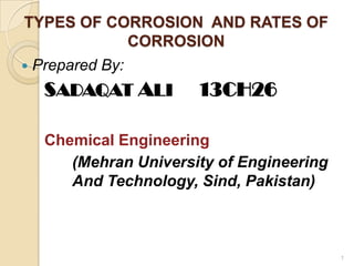TYPES OF CORROSION AND RATES OF
CORROSION
 Prepared By:
SADAQAT ALI 13CH26
Chemical Engineering
(Mehran University of Engineering
And Technology, Sind, Pakistan)
1
 