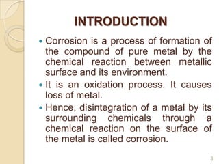INTRODUCTION
 Corrosion is a process of formation of
the compound of pure metal by the
chemical reaction between metallic...
