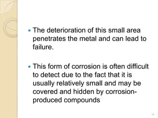  The deterioration of this small area
penetrates the metal and can lead to
failure.
 This form of corrosion is often difficult
to detect due to the fact that it is
usually relatively small and may be
covered and hidden by corrosion-
produced compounds
10
 