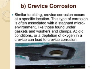 b) Crevice Corrosion
 Similar to pitting, crevice corrosion occurs
at a specific location. This type of corrosion
is often associated with a stagnant micro-
environment, like those found under
gaskets and washers and clamps. Acidic
conditions, or a depletion of oxygen in a
crevice can lead to crevice corrosion.
11
 