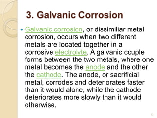 3. Galvanic Corrosion
 Galvanic corrosion, or dissimiliar metal
corrosion, occurs when two different
metals are located together in a
corrosive electrolyte. A galvanic couple
forms between the two metals, where one
metal becomes the anode and the other
the cathode. The anode, or sacrificial
metal, corrodes and deteriorates faster
than it would alone, while the cathode
deteriorates more slowly than it would
otherwise.
13
 