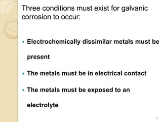 Three conditions must exist for galvanic
corrosion to occur:
 Electrochemically dissimilar metals must be
present
 The metals must be in electrical contact
 The metals must be exposed to an
electrolyte
14
 