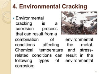 4. Environmental Cracking
 Environmental
cracking is a
corrosion process
that can result from a
16
combination of environmental
conditions affecting the metal.
Chemical, temperature and stress-
related conditions can result in the
following types of environmental
corrosion:
 