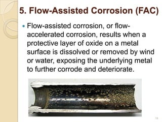 5. Flow-Assisted Corrosion (FAC)
 Flow-assisted corrosion, or flow-
accelerated corrosion, results when a
protective layer of oxide on a metal
surface is dissolved or removed by wind
or water, exposing the underlying metal
to further corrode and deteriorate.
18
 