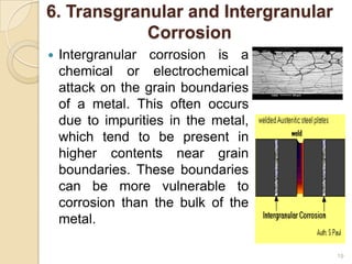 6. Transgranular and Intergranular
Corrosion
 Intergranular corrosion is a
chemical or electrochemical
attack on the grain boundaries
of a metal. This often occurs
due to impurities in the metal,
which tend to be present in
higher contents near grain
boundaries. These boundaries
can be more vulnerable to
corrosion than the bulk of the
metal.
19
 