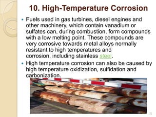 10. High-Temperature Corrosion
 Fuels used in gas turbines, diesel engines and
other machinery, which contain vanadium or
sulfates can, during combustion, form compounds
with a low melting point. These compounds are
very corrosive towards metal alloys normally
resistant to high temperatures and
corrosion, including stainless steel.
 High temperature corrosion can also be caused by
high temperature oxidization, sulfidation and
carbonization.
22
 