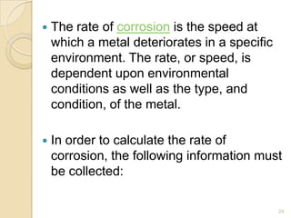  The rate of corrosion is the speed at
which a metal deteriorates in a specific
environment. The rate, or speed, is
dependent upon environmental
conditions as well as the type, and
condition, of the metal.
 In order to calculate the rate of
corrosion, the following information must
be collected:
24
 