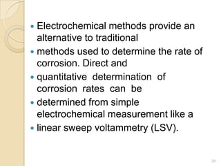  Electrochemical methods provide an
alternative to traditional
 methods used to determine the rate of
corrosion. Direct and
 quantitative determination of
corrosion rates can be
 determined from simple
electrochemical measurement like a
 linear sweep voltammetry (LSV).
26
 