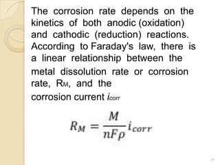 The corrosion rate depends on the
kinetics of both anodic (oxidation)
and cathodic (reduction) reactions.
According to Faraday's law, there is
a linear relationship between the
metal dissolution rate or corrosion
rate, RM, and the
corrosion current icorr
27
 