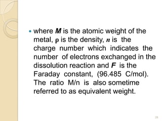  where M is the atomic weight of the
metal, ρ is the density, n is the
charge number which indicates the
number of electrons exchanged in the
dissolution reaction and F is the
Faraday constant, (96.485 C/mol).
The ratio M/n is also sometime
referred to as equivalent weight.
28
 