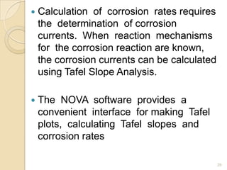  Calculation of corrosion rates requires
the determination of corrosion
currents. When reaction mechanisms
for the corrosion reaction are known,
the corrosion currents can be calculated
using Tafel Slope Analysis.
 The NOVA software provides a
convenient interface for making Tafel
plots, calculating Tafel slopes and
corrosion rates
29
 