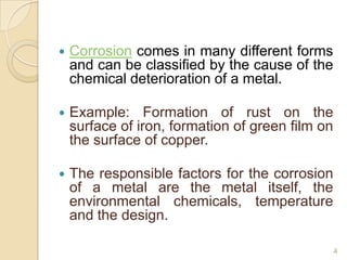  Corrosion comes in many different forms
and can be classified by the cause of the
chemical deterioration of a metal.
 Example: Formation of rust on the
surface of iron, formation of green film on
the surface of copper.
 The responsible factors for the corrosion
of a metal are the metal itself, the
environmental chemicals, temperature
and the design.
4
 