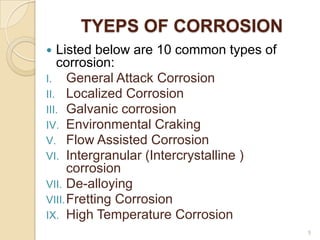 TYEPS OF CORROSION
 Listed below are 10 common types of
corrosion:
I. General Attack Corrosion
II. Localized Corrosion
III. Galvanic corrosion
IV. Environmental Craking
V. Flow Assisted Corrosion
VI. Intergranular (Intercrystalline )
corrosion
VII. De-alloying
VIII.Fretting Corrosion
IX. High Temperature Corrosion
5
 