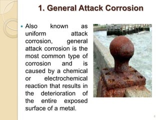 1. General Attack Corrosion
 Also known as
uniform attack
corrosion, general
attack corrosion is the
most common type of
corrosion and is
caused by a chemical
or electrochemical
reaction that results in
the deterioration of
the entire exposed
surface of a metal.
6
 
