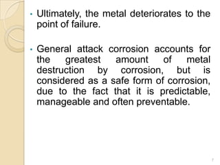 • Ultimately, the metal deteriorates to the
point of failure.
• General attack corrosion accounts for
the greatest amount of metal
destruction by corrosion, but is
considered as a safe form of corrosion,
due to the fact that it is predictable,
manageable and often preventable.
7
 