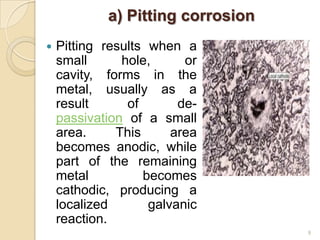 a) Pitting corrosion
 Pitting results when a
small hole, or
cavity, forms in the
metal, usually as a
result of de-
passivation of a small
area. This area
becomes anodic, while
part of the remaining
metal becomes
cathodic, producing a
localized galvanic
reaction.
9
 