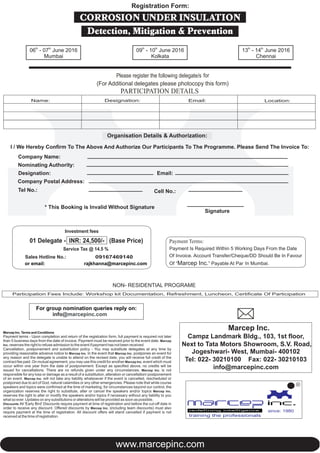 Please register the following delegate/s for
(For Additional delegates please photocopy this form)
Organisation Details & Authorization:
I / We Hereby Confirm To The Above And Authorize Our Participants To The Programme. Please Send The Invoice To:
Company Name:
Nominating Authority:
Designation: Email:
Company Postal Address:
Tel No.:
* This Booking is Invalid Without Signature
Signature
Participation Fees Include: Workshop kit Documentation, Refreshment, Luncheon, Certificate Of Participation
NON- RESIDENTIAL PROGRAME
Cell No.:
Marcep Inc. Terms and Conditions
Payment terms - Upon completion and return of the registration form, full payment is required not later
than 5 business days from the date of invoice. Payment must be received prior to the event date. Marcep
Inc. reserves the right to refuse admission to the event if payment has not been received.
Cancellation, postponement and substitution policy - You may substitute delegates at any time by
providing reasonable advance notice to Marcep Inc. In the event that Marcep Inc. postpones an event for
any reason and the delegate is unable to attend on the revised date, you will receive full credit of the
contract fee paid. On mutual agreement, you may use this credit for another Marcep Inc. event which must
occur within one year from the date of postponement. Except as specified above, no credits will be
issued for cancellations. There are no refunds given under any circumstances. Marcep Inc. is not
responsible for any loss or damage as a result of a substitution, alteration or cancellation/ postponement
of an event. Marcep Inc. will not take any liability whatsoever if the event is cancelled, rescheduled or
postponed due to act of God, natural calamities or any other emergencies. Please note that while course
speakers and topics were confirmed at the time of marketing, for circumstances beyond our control, the
organization reserves the right to substitute, alter or cancel the speakers and/or topics Marcep Inc.
reserves the right to alter or modify the speakers and/or topics if necessary without any liability to you
what so ever. Updates on any substitutions or alterations will be provided as soon as possible.
Discounts All 'Early Bird' Discounts require payment at time of registration and before the cut-off date in
order to receive any discount. Offered discounts by Marcep Inc. (including team discounts) must also
require payment at the time of registration. All discount offers will stand cancelled if payment is not
received at the time of registration.
For group nomination reply on:queries
info@marcepinc.com
Payment Terms:
Payment Is Required Within 5 Working Days From the Date
Of Invoice. Account Transfer/Cheque/DD Should Be In Favour
Of “Marcep Inc.” Payable At Par In Mumbai.
Investment fees
01 Delegate - INR: 24,500/- (Base Price)
Service Tax @ 14.5 %
Sales Hotline No.:
or email: rajkhanna@marcepinc.com
09167469140
Marcep Inc.
Campz Landmark Bldg., 103, 1st floor,
Next to Tata Motors Showroom, S.V. Road,
Jogeshwari- West, Mumbai- 400102
Tel: 022- 30210100 Fax: 022- 30210103
info@marcepinc.com
PARTICIPATION DETAILS
Name: Designation: Email: Location:
www.marcepinc.com
since: 1980
R
training the professionals
CORROSION UNDER INSULATION
Detection, Mitigation & Prevention
Registration Form:
th th
06 - 07 June 2016
Mumbai
th th
09 - 10 June 2016 th th
13 - 14 June 2016
Kolkata Chennai
 