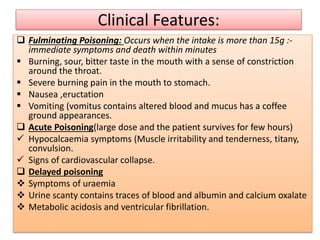 Clinical Features:
 Fulminating Poisoning: Occurs when the intake is more than 15g :-
immediate symptoms and death within minutes
 Burning, sour, bitter taste in the mouth with a sense of constriction
around the throat.
 Severe burning pain in the mouth to stomach.
 Nausea ,eructation
 Vomiting (vomitus contains altered blood and mucus has a coffee
ground appearances.
 Acute Poisoning(large dose and the patient survives for few hours)
 Hypocalcaemia symptoms (Muscle irritability and tenderness, titany,
convulsion.
 Signs of cardiovascular collapse.
 Delayed poisoning
 Symptoms of uraemia
 Urine scanty contains traces of blood and albumin and calcium oxalate
 Metabolic acidosis and ventricular fibrillation.
 