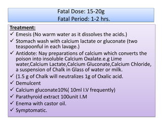 Fatal Dose: 15-20g
Fatal Period: 1-2 hrs.
Treatment:
 Emesis (No warm water as it dissolves the acids.)
 Stomach wash with calcium lactate or gluconate (two
teaspoonful in each lavage.)
 Antidote: Nay preparations of calcium which converts the
poison into insoluble Calcium Oxalate.e.g Lime
water,Calcium Lactate,Calcium Gluconate,Calcium Chloride,
a suspension of Chalk in Glass of water or milk.
 (1.5 g of Chalk will neutralizes 1g of Oxalic acid.
 Demulcent
 Calcium gluconate10%( 10ml I.V frequently)
 Parathyroid extract 100unit I.M
 Enema with castor oil.
 Symptomatic.
 