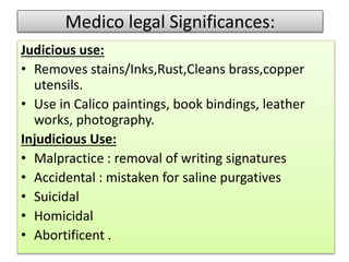 Medico legal Significances:
Judicious use:
• Removes stains/Inks,Rust,Cleans brass,copper
utensils.
• Use in Calico paintings, book bindings, leather
works, photography.
Injudicious Use:
• Malpractice : removal of writing signatures
• Accidental : mistaken for saline purgatives
• Suicidal
• Homicidal
• Abortificent .
 