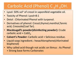 Carbolic Acid (Phenol) C 6H 4OH.
• Lysol: 50% soln of cresol in saponifeid vegetable oil.
• Toxicity of Phenol: Lysol=8:1
• Detol : Chlorinated Phenol with turpenol.
• Derivatives of phenol: Cresol,thymol,menthol,Tannic
acid, Creosole(Coal Tar).
• Macdougall’s powder(disinfecting powder): Crude
carbolic acid + CaSO4
• Calvert’s Powder: Carbolic acid + Selicious residue.
• Liquid soap ingredient.: hexachlorophene(chlorinated
bisphenol)
• Why called acid though not acidic on litmus : As Phenol
+ Strong base forms Carbonates
 