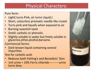 Physical Characters:
Pure form:
• Light( turns Pink, air turns Liquid.)
• Short, colourless prismatic needle like crystal
• Turns pink and liquefy when exposed to air
• Burning sweetish taste
• Smell: carbolic or phenolic.
• Slightly soluble in water but freely soluble in
glycerine,ether,alcohol,benzene.
Commercial forms:
• Dark-brown liquid containing several
impurities.
Test for carbolic acid:
• Reduces both Fehling’s and Benedicts’ Slon
• 1ml urine + 10% Ferric chloride----------urine
turns blue.
 
