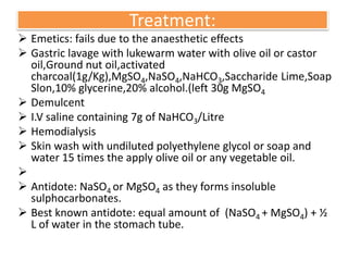 Treatment:
 Emetics: fails due to the anaesthetic effects
 Gastric lavage with lukewarm water with olive oil or castor
oil,Ground nut oil,activated
charcoal(1g/Kg),MgSO4,NaSO4,NaHCO3,Saccharide Lime,Soap
Slon,10% glycerine,20% alcohol.(left 30g MgSO4
 Demulcent
 I.V saline containing 7g of NaHCO3/Litre
 Hemodialysis
 Skin wash with undiluted polyethylene glycol or soap and
water 15 times the apply olive oil or any vegetable oil.

 Antidote: NaSO4 or MgSO4 as they forms insoluble
sulphocarbonates.
 Best known antidote: equal amount of (NaSO4 + MgSO4) + ½
L of water in the stomach tube.
 
