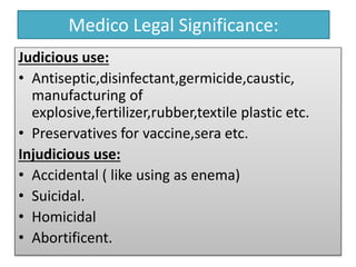 Medico Legal Significance:
Judicious use:
• Antiseptic,disinfectant,germicide,caustic,
manufacturing of
explosive,fertilizer,rubber,textile plastic etc.
• Preservatives for vaccine,sera etc.
Injudicious use:
• Accidental ( like using as enema)
• Suicidal.
• Homicidal
• Abortificent.
 