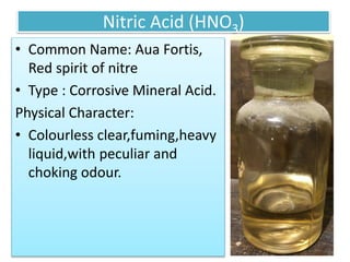 Nitric Acid (HNO3)
• Common Name: Aua Fortis,
Red spirit of nitre
• Type : Corrosive Mineral Acid.
Physical Character:
• Colourless clear,fuming,heavy
liquid,with peculiar and
choking odour.
 