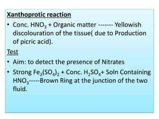 Xanthoprotic reaction
• Conc. HNO3 + Organic matter ------- Yellowish
discolouration of the tissue( due to Production
of picric acid).
Test
• Aim: to detect the presence of Nitrates
• Strong Fe2(SO4)2 + Conc. H2SO4+ Soln Containing
HNO3-----Brown Ring at the junction of the two
fluid.
 