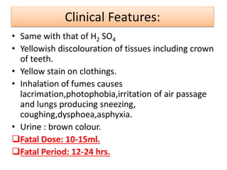 Clinical Features:
• Same with that of H2 SO4
• Yellowish discolouration of tissues including crown
of teeth.
• Yellow stain on clothings.
• Inhalation of fumes causes
lacrimation,photophobia,irritation of air passage
and lungs producing sneezing,
coughing,dysphoea,asphyxia.
• Urine : brown colour.
Fatal Dose: 10-15ml.
Fatal Period: 12-24 hrs.
 