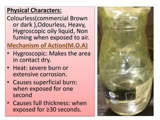 Physical Characters:
Colourless(commercial Brown
or dark ),Odourless, Heavy,
Hygroscopic oily liquid, Non
fuming when exposed to air.
Mechanism of Action(M.O.A)
• Hygroscopic: Makes the area
in contact dry.
• Heat: severe burn or
extensive corrosion.
• Causes superficial burn:
when exposed for one
second
• Causes full thickness: when
exposed for ≥30 seconds.
 