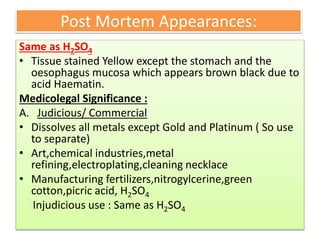 Post Mortem Appearances:
Same as H2SO4
• Tissue stained Yellow except the stomach and the
oesophagus mucosa which appears brown black due to
acid Haematin.
Medicolegal Significance :
A. Judicious/ Commercial
• Dissolves all metals except Gold and Platinum ( So use
to separate)
• Art,chemical industries,metal
refining,electroplating,cleaning necklace
• Manufacturing fertilizers,nitrogylcerine,green
cotton,picric acid, H2SO4
Injudicious use : Same as H2SO4
 