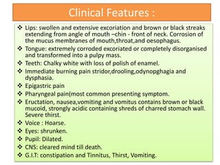 Clinical Features :
 Lips: swollen and extensive excoriation and brown or black streaks
extending from angle of mouth –chin - front of neck. Corrosion of
the mucus membranes of mouth,throat,and oesophagus.
 Tongue: extremely corroded excoriated or completely disorganised
and transformed into a pulpy mass.
 Teeth: Chalky white with loss of polish of enamel.
 Immediate burning pain stridor,drooling,odynopghagia and
dysphasia.
 Epigastric pain
 Pharyngeal pain(most common presenting symptom.
 Eructation, nausea,vomiting and vomitus contains brown or black
mucoid, strongly acidic containing shreds of charred stomach wall.
Severe thirst.
 Voice : Hoarse.
 Eyes: shrunken.
 Pupil: Dilated.
 CNS: cleared mind till death.
 G.I.T: constipation and Tinnitus, Thirst, Vomiting.
 