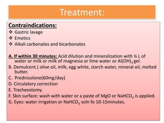 Treatment:
Contraindications:
 Gastric lavage
 Emetics
 Alkali carbonates and bicarbonates
A. If within 30 minutes: Acid dilution and mineralization with ¼ L of
water or milk or milk of magnesia or lime water or Al(OH)3 gel.
B. Demulcent.( olive oil, milk, egg white, starch water, mineral oil, melted
butter.
C. Prednisolone(60mg/day)
D. Circulatory correction
E. Tracheostomy.
F. Skin surface: wash with water or a paste of MgO or NaHCO3 is applied.
G. Eyes: water irrigation or NaHCO3 soln fo 10-15minutes.
 