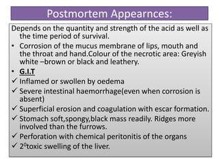 Postmortem Appearnces:
Depends on the quantity and strength of the acid as well as
the time period of survival.
• Corrosion of the mucus membrane of lips, mouth and
the throat and hand.Colour of the necrotic area: Greyish
white –brown or black and leathery.
• G.I.T
 Inflamed or swollen by oedema
 Severe intestinal haemorrhage(even when corrosion is
absent)
 Superficial erosion and coagulation with escar formation.
 Stomach soft,spongy,black mass readily. Ridges more
involved than the furrows.
 Perforation with chemical peritonitis of the organs
 20toxic swelling of the liver.
 