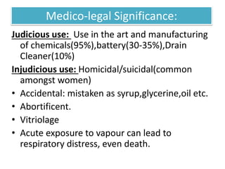 Medico-legal Significance:
Judicious use: Use in the art and manufacturing
of chemicals(95%),battery(30-35%),Drain
Cleaner(10%)
Injudicious use: Homicidal/suicidal(common
amongst women)
• Accidental: mistaken as syrup,glycerine,oil etc.
• Abortificent.
• Vitriolage
• Acute exposure to vapour can lead to
respiratory distress, even death.
 
