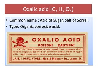 Oxalic acid (C2 H2 O4)
• Common name : Acid of Sugar, Salt of Sorrel.
• Type: Organic corrosive acid.
 